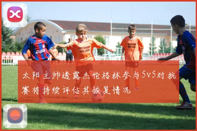 太阳主帅透露杰伦格林参与5v5对抗赛将持续评估其恢复情况