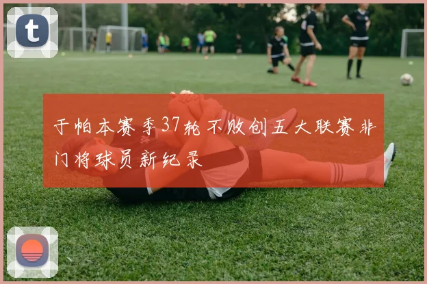 于帕本赛季37轮不败创五大联赛非门将球员新纪录