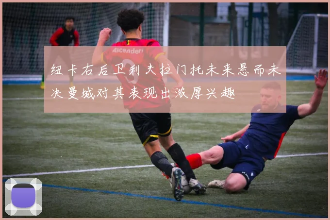 纽卡右后卫利夫拉门托未来悬而未决曼城对其表现出浓厚兴趣