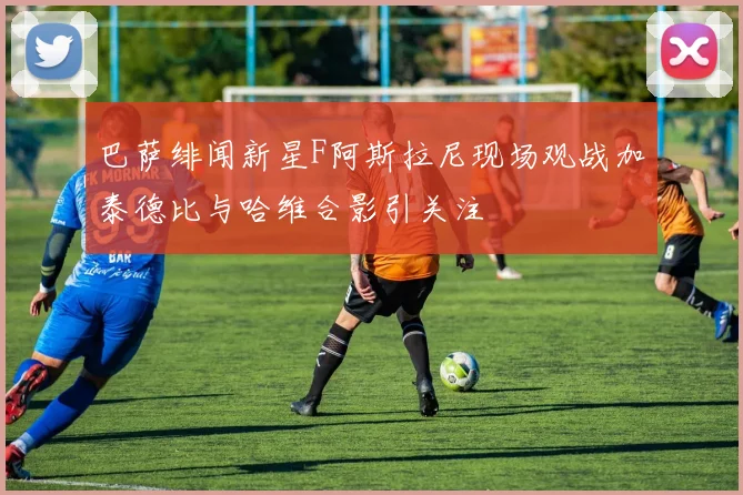 巴萨绯闻新星F阿斯拉尼现场观战加泰德比与哈维合影引关注