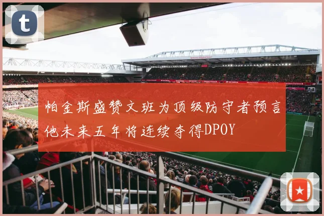 帕金斯盛赞文班为顶级防守者预言他未来五年将连续夺得DPOY