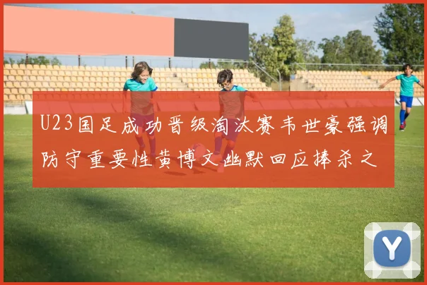 U23国足成功晋级淘汰赛韦世豪强调防守重要性黄博文幽默回应捧杀之说