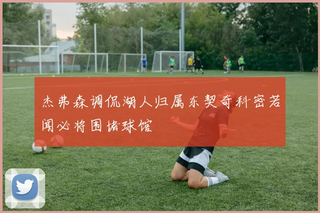 杰弗森调侃湖人归属东契奇科密若闻必将围堵球馆