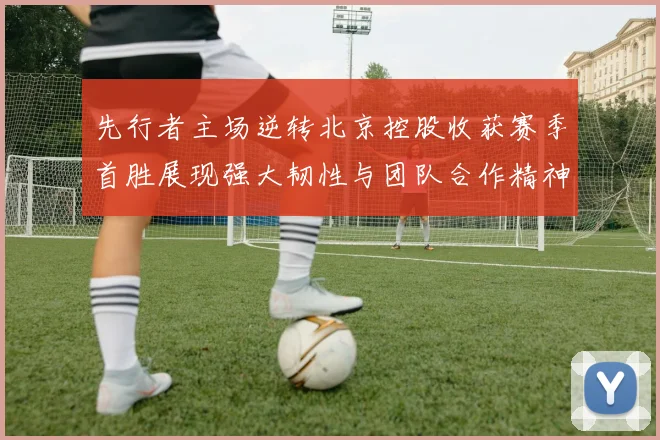 先行者主场逆转北京控股收获赛季首胜展现强大韧性与团队合作精神