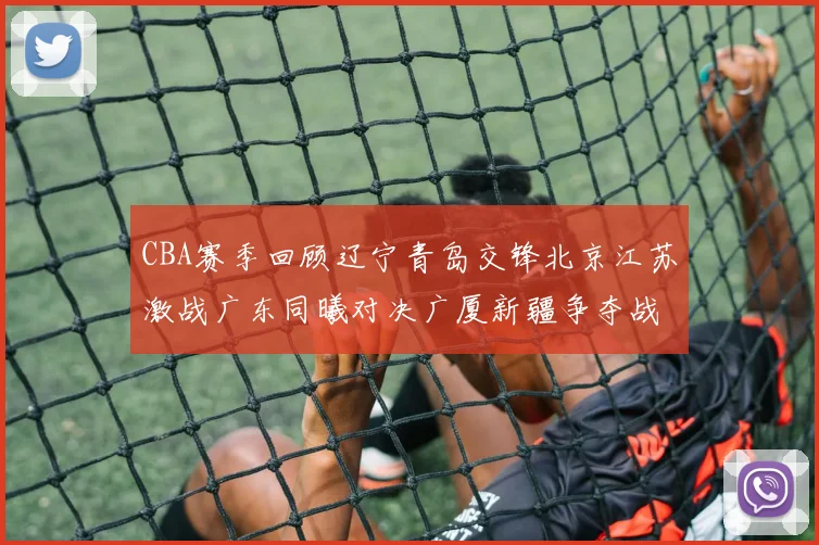 CBA赛季回顾辽宁青岛交锋北京江苏激战广东同曦对决广厦新疆争夺战精彩纷呈