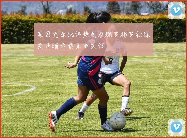 莱因克尔批评热刺表现罗梅罗社媒发声暗示俱乐部失信