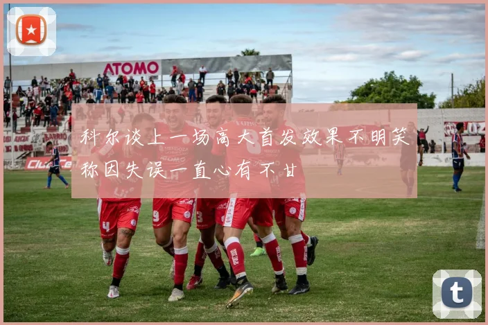 科尔谈上一场高大首发效果不明笑称因失误一直心有不甘