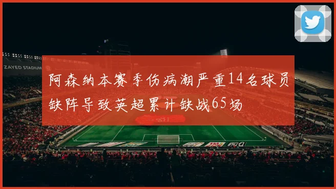 阿森纳本赛季伤病潮严重14名球员缺阵导致英超累计缺战65场