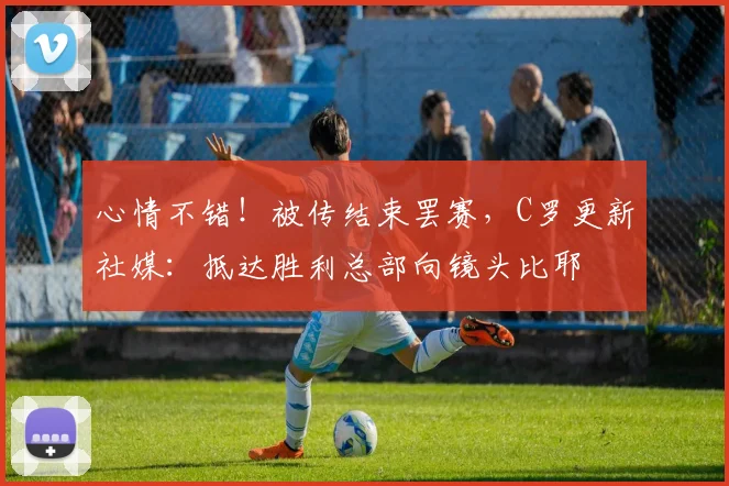 心情不错！被传结束罢赛，C罗更新社媒：抵达胜利总部向镜头比耶