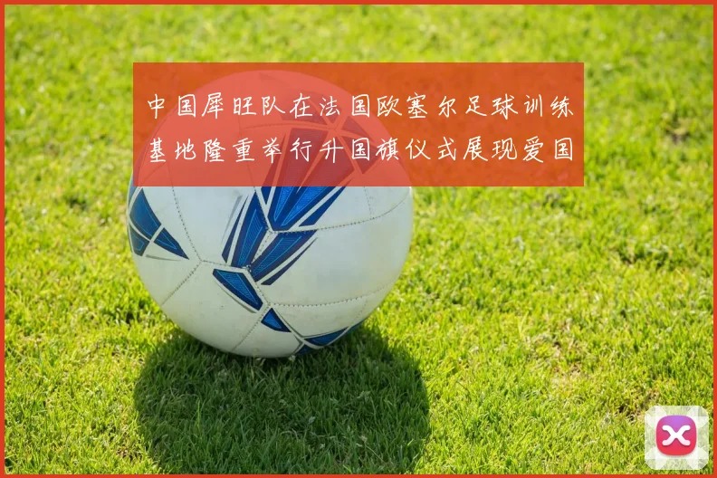 中国犀旺队在法国欧塞尔足球训练基地隆重举行升国旗仪式展现爱国情怀