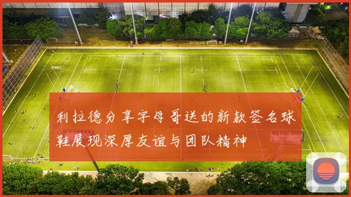 利拉德分享字母哥送的新款签名球鞋展现深厚友谊与团队精神