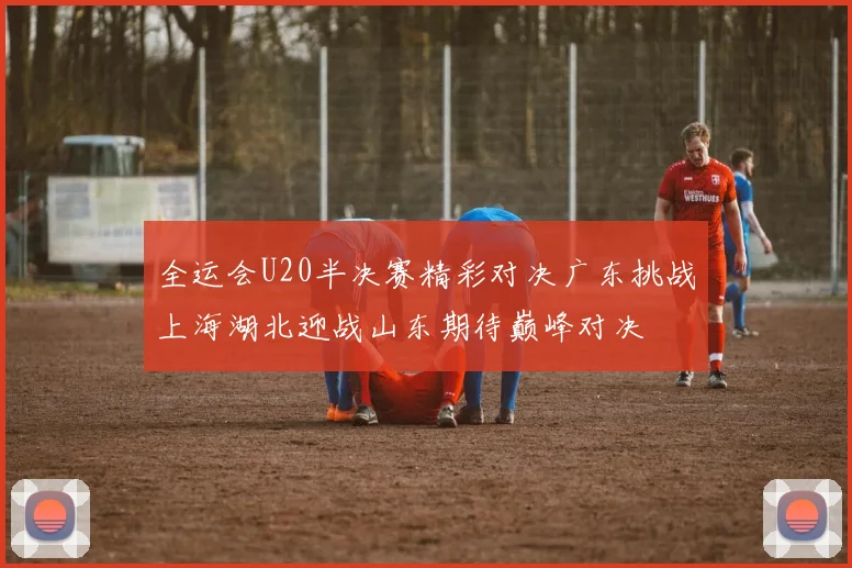 全运会U20半决赛精彩对决广东挑战上海湖北迎战山东期待巅峰对决