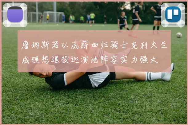 詹姆斯若以底薪回归骑士克利夫兰成理想退役巡演地阵容实力强大