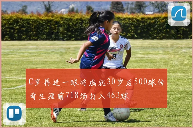 C罗再进一球将成就30岁后500球传奇生涯前718场打入463球