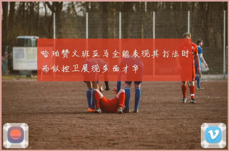 哈珀赞文班亚马全能表现其打法时而似控卫展现多面才华