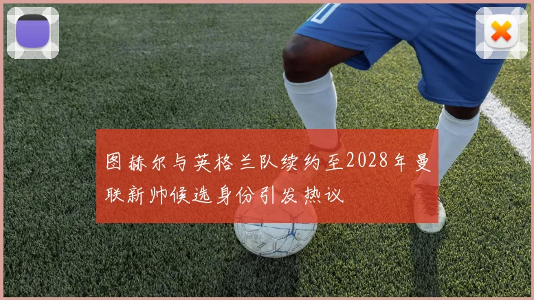 图赫尔与英格兰队续约至2028年曼联新帅候选身份引发热议