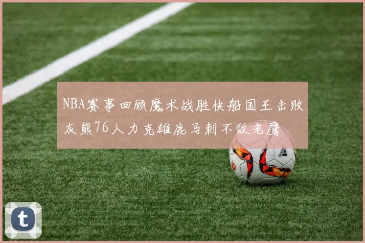 NBA赛事回顾魔术战胜快船国王击败灰熊76人力克雄鹿马刺不敌老鹰