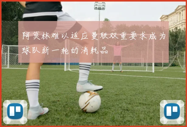 阿莫林难以适应曼联双重要求成为球队新一轮的消耗品