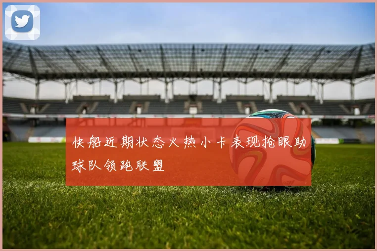 快船近期状态火热小卡表现抢眼助球队领跑联盟