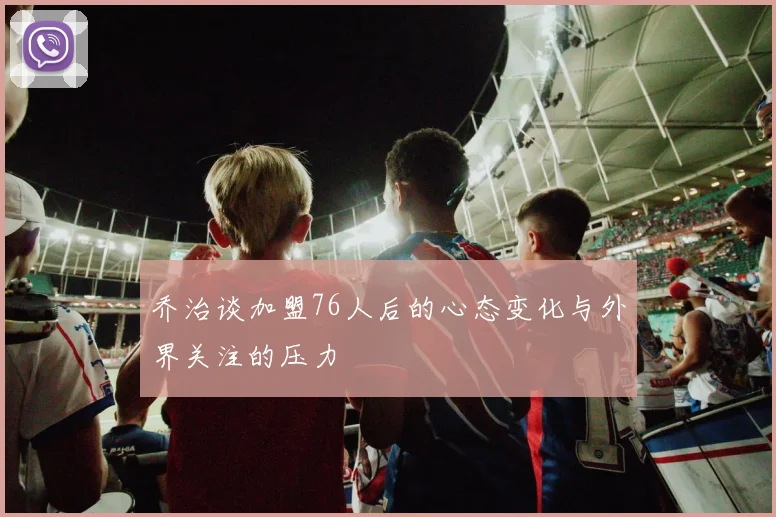 乔治谈加盟76人后的心态变化与外界关注的压力