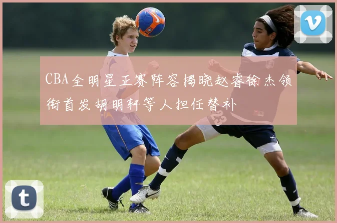 CBA全明星正赛阵容揭晓赵睿徐杰领衔首发胡明轩等人担任替补