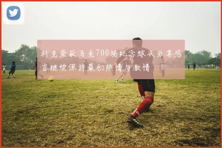 科克荣获马竞700场纪念球衣分享感言继续保持最初热情与激情