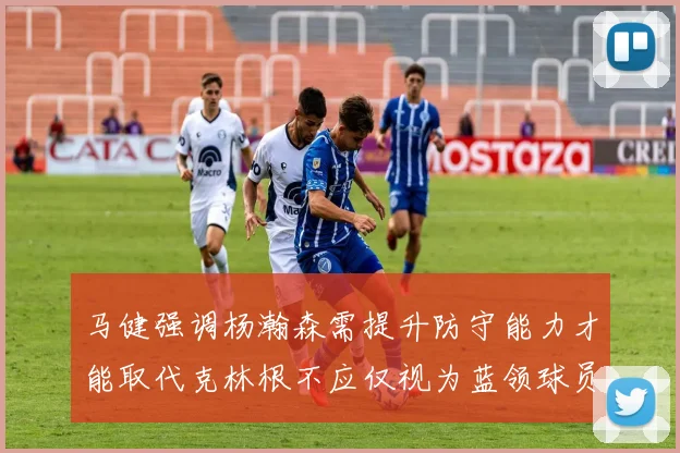 马健强调杨瀚森需提升防守能力才能取代克林根不应仅视为蓝领球员