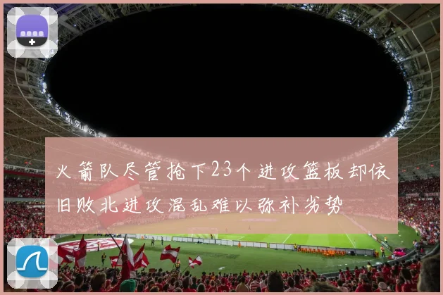 火箭队尽管抢下23个进攻篮板却依旧败北进攻混乱难以弥补劣势