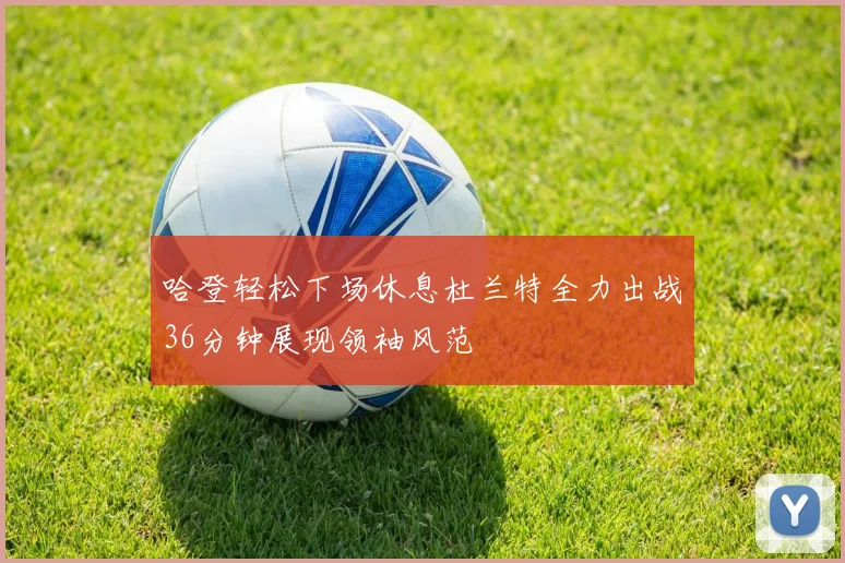 哈登轻松下场休息杜兰特全力出战36分钟展现领袖风范