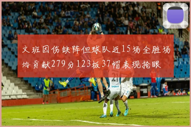 文班因伤缺阵但球队近15场全胜场均贡献279分123板37帽表现抢眼